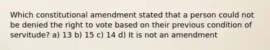 Which constitutional amendment stated that a person could not be denied the right to vote based on their previous condition of servitude? a) 13 b) 15 c) 14 d) It is not an amendment