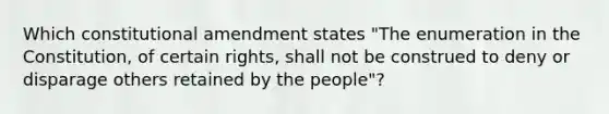 Which constitutional amendment states "The enumeration in the Constitution, of certain rights, shall not be construed to deny or disparage others retained by the people"?