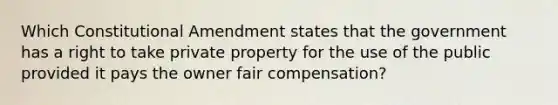 Which Constitutional Amendment states that the government has a right to take private property for the use of the public provided it pays the owner fair compensation?