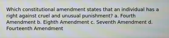 Which constitutional amendment states that an individual has a right against cruel and unusual punishment? a. Fourth Amendment b. Eighth Amendment c. Seventh Amendment d. Fourteenth Amendment