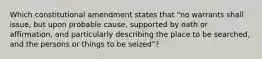 Which constitutional amendment states that "no warrants shall issue, but upon probable cause, supported by oath or affirmation, and particularly describing the place to be searched, and the persons or things to be seized"?