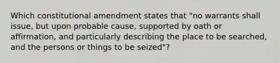 Which constitutional amendment states that "no warrants shall issue, but upon probable cause, supported by oath or affirmation, and particularly describing the place to be searched, and the persons or things to be seized"?