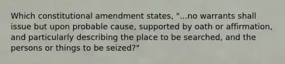 Which constitutional amendment states, "...no warrants shall issue but upon probable cause, supported by oath or affirmation, and particularly describing the place to be searched, and the persons or things to be seized?"