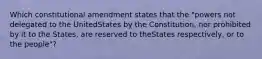 Which constitutional amendment states that the "powers not delegated to the UnitedStates by the Constitution, nor prohibited by it to the States, are reserved to theStates respectively, or to the people"?