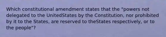 Which constitutional amendment states that the "powers not delegated to the UnitedStates by the Constitution, nor prohibited by it to the States, are reserved to theStates respectively, or to the people"?