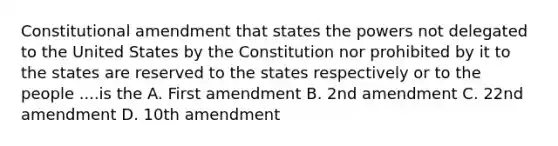 Constitutional amendment that states the powers not delegated to the United States by the Constitution nor prohibited by it to the states are reserved to the states respectively or to the people ....is the A. First amendment B. 2nd amendment C. 22nd amendment D. 10th amendment