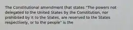 The Constitutional amendment that states "The powers not delegated to the United States by the Constitution, nor prohibited by it to the States, are reserved to the States respectively, or to the people" is the