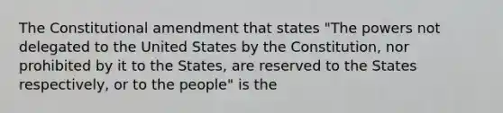 The Constitutional amendment that states "The powers not delegated to the United States by the Constitution, nor prohibited by it to the States, are reserved to the States respectively, or to the people" is the