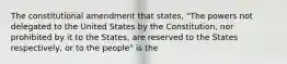 The constitutional amendment that states, "The powers not delegated to the United States by the Constitution, nor prohibited by it to the States, are reserved to the States respectively, or to the people" is the