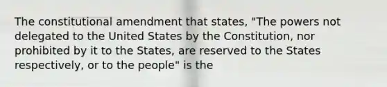 The constitutional amendment that states, "The powers not delegated to the United States by the Constitution, nor prohibited by it to the States, are reserved to the States respectively, or to the people" is the