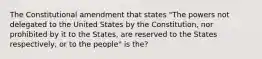 The Constitutional amendment that states "The powers not delegated to the United States by the Constitution, nor prohibited by it to the States, are reserved to the States respectively, or to the people" is the?