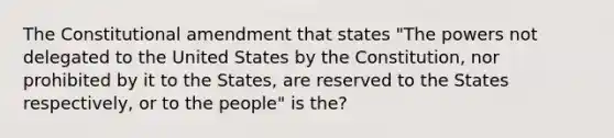 The Constitutional amendment that states "The powers not delegated to the United States by the Constitution, nor prohibited by it to the States, are reserved to the States respectively, or to the people" is the?