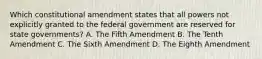 Which constitutional amendment states that all powers not explicitly granted to the federal government are reserved for state governments? A. The Fifth Amendment B. The Tenth Amendment C. The Sixth Amendment D. The Eighth Amendment