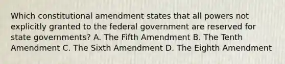 Which constitutional amendment states that all powers not explicitly granted to the federal government are reserved for state governments? A. The Fifth Amendment B. The Tenth Amendment C. The Sixth Amendment D. The Eighth Amendment