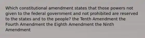 Which constitutional amendment states that those powers not given to the federal government and not prohibited are reserved to the states and to the people? the Tenth Amendment the Fourth Amendment the Eighth Amendment the Ninth Amendment