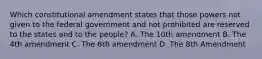 Which constitutional amendment states that those powers not given to the federal government and not prohibited are reserved to the states and to the people? A. The 10th amendment B. The 4th amendment C. The 6th amendment D. The 8th Amendment