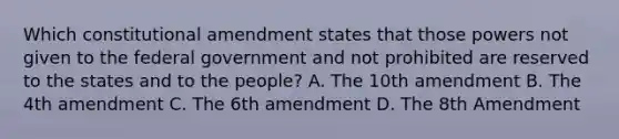 Which constitutional amendment states that those powers not given to the federal government and not prohibited are reserved to the states and to the people? A. The 10th amendment B. The 4th amendment C. The 6th amendment D. The 8th Amendment