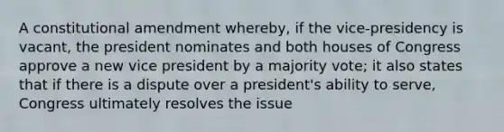 A constitutional amendment whereby, if the vice-presidency is vacant, the president nominates and both houses of Congress approve a new vice president by a majority vote; it also states that if there is a dispute over a president's ability to serve, Congress ultimately resolves the issue