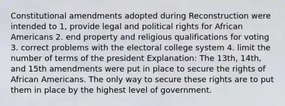 Constitutional amendments adopted during Reconstruction were intended to 1, provide legal and political rights for African Americans 2. end property and religious qualifications for voting 3. correct problems with the electoral college system 4. limit the number of terms of the president Explanation: The 13th, 14th, and 15th amendments were put in place to secure the rights of African Americans. The only way to secure these rights are to put them in place by the highest level of government.