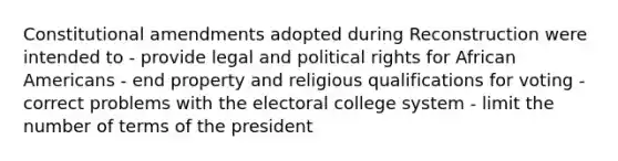 Constitutional amendments adopted during Reconstruction were intended to - provide legal and political rights for African Americans - end property and religious qualifications for voting - correct problems with the electoral college system - limit the number of terms of the president