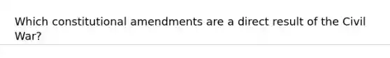 Which constitutional amendments are a direct result of the Civil War?