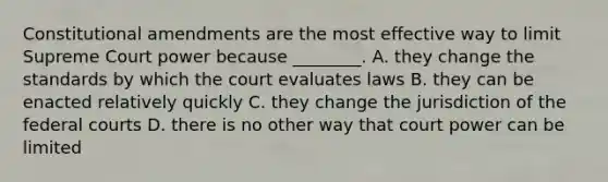 Constitutional amendments are the most effective way to limit Supreme Court power because ________. A. they change the standards by which the court evaluates laws B. they can be enacted relatively quickly C. they change the jurisdiction of the federal courts D. there is no other way that court power can be limited