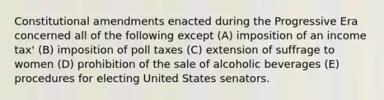 ​Constitutional amendments enacted during the Progressive Era concerned all of the following except (A) imposition of an income tax' (B) imposition of poll taxes (C) extension of suffrage to women (D) prohibition of the sale of alcoholic beverages (E) procedures for electing United States senators.