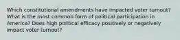 Which constitutional amendments have impacted voter turnout? What is the most common form of political participation in America? Does high political efficacy positively or negatively impact voter turnout?