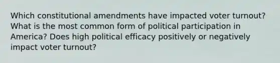 Which constitutional amendments have impacted voter turnout? What is the most common form of political participation in America? Does high political efficacy positively or negatively impact voter turnout?