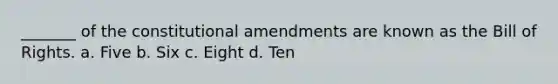 _______ of the constitutional amendments are known as the Bill of Rights. a. Five b. Six c. Eight d. Ten