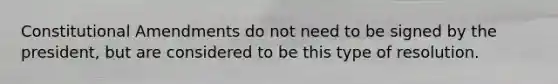 Constitutional Amendments do not need to be signed by the president, but are considered to be this type of resolution.