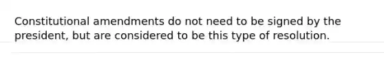 Constitutional amendments do not need to be signed by the president, but are considered to be this type of resolution.