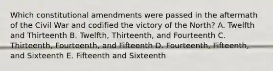 Which constitutional amendments were passed in the aftermath of the Civil War and codified the victory of the North? A. Twelfth and Thirteenth B. Twelfth, Thirteenth, and Fourteenth C. Thirteenth, Fourteenth, and Fifteenth D. Fourteenth, Fifteenth, and Sixteenth E. Fifteenth and Sixteenth