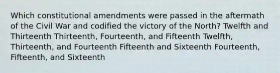 Which constitutional amendments were passed in the aftermath of the Civil War and codified the victory of the North? Twelfth and Thirteenth Thirteenth, Fourteenth, and Fifteenth Twelfth, Thirteenth, and Fourteenth Fifteenth and Sixteenth Fourteenth, Fifteenth, and Sixteenth