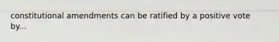constitutional amendments can be ratified by a positive vote by...