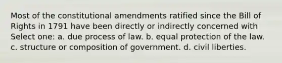 Most of the constitutional amendments ratified since the Bill of Rights in 1791 have been directly or indirectly concerned with Select one: a. due process of law. b. equal protection of the law. c. structure or composition of government. d. civil liberties.