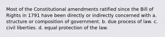 Most of the Constitutional amendments ratified since the Bill of Rights in 1791 have been directly or indirectly concerned with a. structure or composition of government. b. due process of law. c. civil liberties. d. equal protection of the law.