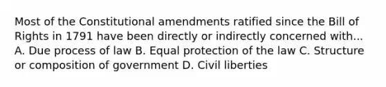 Most of the Constitutional amendments ratified since the Bill of Rights in 1791 have been directly or indirectly concerned with... A. Due process of law B. Equal protection of the law C. Structure or composition of government D. Civil liberties