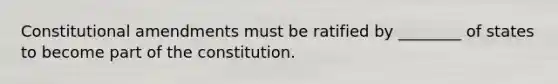 Constitutional amendments must be ratified by ________ of states to become part of the constitution.