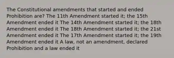 The Constitutional amendments that started and ended Prohibition are? The 11th Amendment started it; the 15th Amendment ended it The 14th Amendment started it; the 18th Amendment ended it The 18th Amendment started it; the 21st Amendment ended it The 17th Amendment started it; the 19th Amendment ended it A law, not an amendment, declared Prohibition and a law ended it