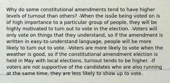 Why do some constitutional amendments tend to have higher levels of turnout than others? -When the issue being voted on is of high importance to a particular group of people, they will be highly motivated to turn out to vote in the election. -Voters will only vote on things that they understand, so if the amendment is written in easy-to-understand language, people will be more likely to turn out to vote. -Voters are more likely to vote when the weather is good, so if the constitutional amendment election is held in May with local elections, turnout tends to be higher. -If voters are not supportive of the candidates who are also running at the same time, they are less likely to show up to vote.