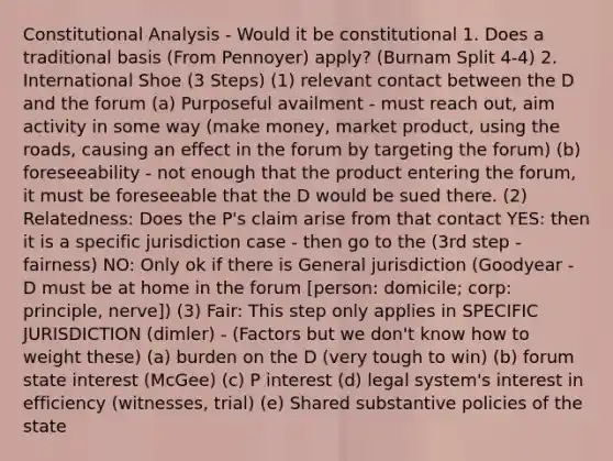 Constitutional Analysis - Would it be constitutional 1. Does a traditional basis (From Pennoyer) apply? (Burnam Split 4-4) 2. International Shoe (3 Steps) (1) relevant contact between the D and the forum (a) Purposeful availment - must reach out, aim activity in some way (make money, market product, using the roads, causing an effect in the forum by targeting the forum) (b) foreseeability - not enough that the product entering the forum, it must be foreseeable that the D would be sued there. (2) Relatedness: Does the P's claim arise from that contact YES: then it is a specific jurisdiction case - then go to the (3rd step - fairness) NO: Only ok if there is General jurisdiction (Goodyear - D must be at home in the forum [person: domicile; corp: principle, nerve]) (3) Fair: This step only applies in SPECIFIC JURISDICTION (dimler) - (Factors but we don't know how to weight these) (a) burden on the D (very tough to win) (b) forum state interest (McGee) (c) P interest (d) legal system's interest in efficiency (witnesses, trial) (e) Shared substantive policies of the state