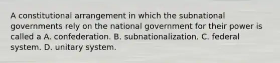 A constitutional arrangement in which the subnational governments rely on the national government for their power is called a A. confederation. B. subnationalization. C. federal system. D. unitary system.