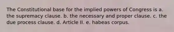 The Constitutional base for the implied powers of Congress is a. the supremacy clause. b. the necessary and proper clause. c. the due process clause. d. Article II. e. habeas corpus.