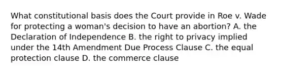 What constitutional basis does the Court provide in Roe v. Wade for protecting a woman's decision to have an abortion? A. the Declaration of Independence B. the right to privacy implied under the 14th Amendment Due Process Clause C. the equal protection clause D. the commerce clause