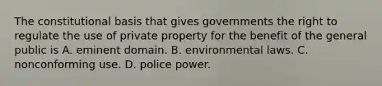 The constitutional basis that gives governments the right to regulate the use of private property for the benefit of the general public is A. eminent domain. B. environmental laws. C. nonconforming use. D. police power.