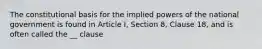 The constitutional basis for the implied powers of the national government is found in Article I, Section 8, Clause 18, and is often called the __ clause