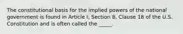 The constitutional basis for the implied powers of the national government is found in Article I, Section 8, Clause 18 of the U.S. Constitution and is often called the _____.