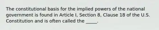 The constitutional basis for the implied powers of the national government is found in Article I, Section 8, Clause 18 of the U.S. Constitution and is often called the _____.