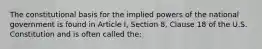 The constitutional basis for the implied powers of the national government is found in Article I, Section 8, Clause 18 of the U.S. Constitution and is often called the: